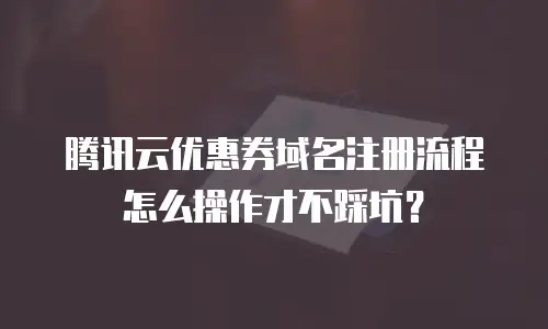 腾讯云优惠券域名注册流程怎么操作才不踩坑？