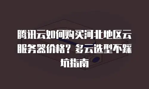 腾讯云如何购买河北地区云服务器价格？多云选型不踩坑指南