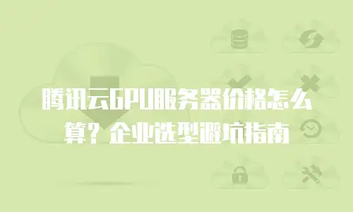 腾讯云GPU服务器价格怎么算？企业选型避坑指南
