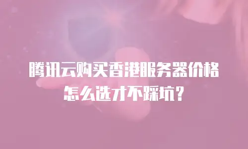 腾讯云购买香港服务器价格怎么选才不踩坑？