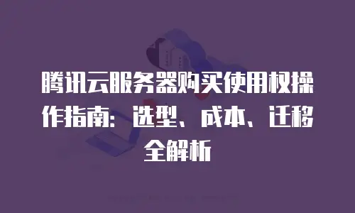 腾讯云服务器购买使用权操作指南：选型、成本、迁移全解析