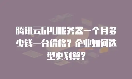 腾讯云GPU服务器一个月多少钱一台价格？企业如何选型更划算？