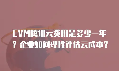 CVM腾讯云费用是多少一年？企业如何理性评估云成本？