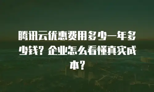 腾讯云优惠费用多少一年多少钱？企业怎么看懂真实成本？
