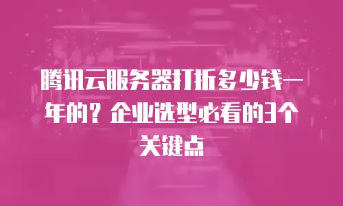 腾讯云服务器打折多少钱一年的？企业选型必看的3个关键点