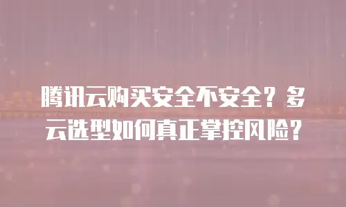 腾讯云购买安全不安全？多云选型如何真正掌控风险？