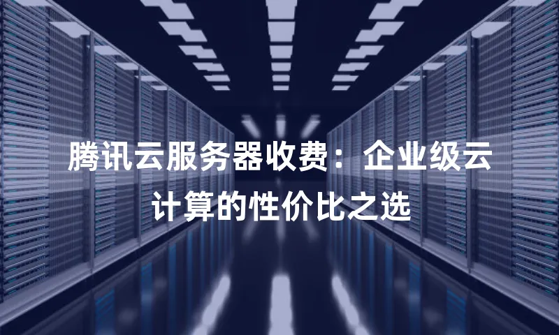 腾讯云服务器收费：企业级云计算的性价比之选