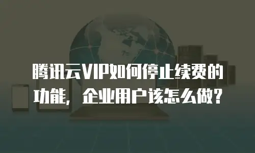 腾讯云VIP如何停止续费的功能，企业用户该怎么做？