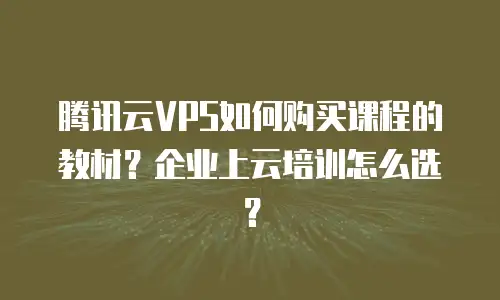 腾讯云VPS如何购买课程的教材？企业上云培训怎么选？