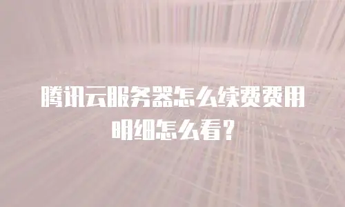腾讯云服务器怎么续费费用明细怎么看？