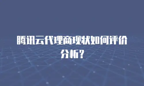 腾讯云代理商现状如何评价分析？