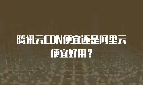 腾讯云CDN便宜还是阿里云便宜好用？