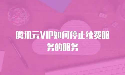 腾讯云VIP如何停止续费服务的服务