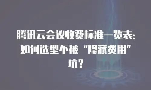 腾讯云会议收费标准一览表：如何选型不被“隐藏费用”坑？