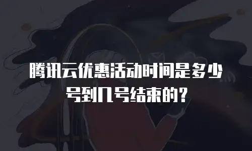 腾讯云优惠活动时间是多少号到几号结束的？