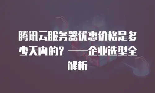 腾讯云服务器优惠价格是多少天内的？&mdash;&mdash;企业选型全解析