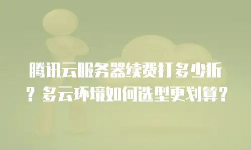腾讯云服务器续费打多少折？多云环境如何选型更划算？