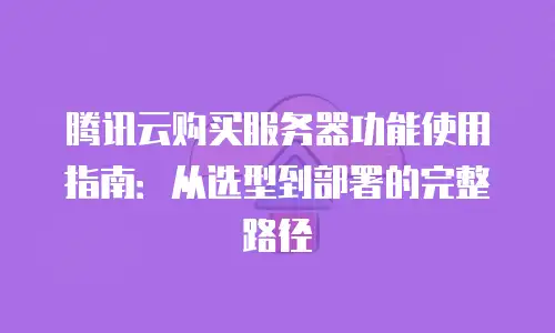腾讯云购买服务器功能使用指南：从选型到部署的完整路径