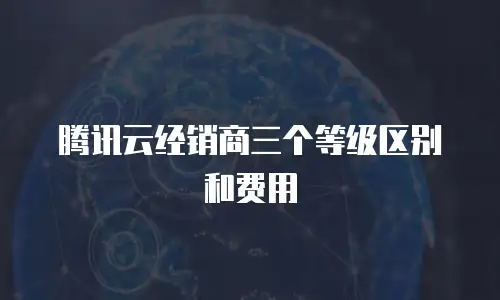 腾讯云经销商三个等级区别和费用