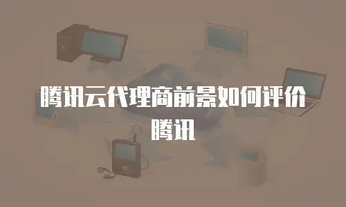 腾讯云代理商前景如何评价腾讯
