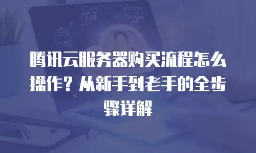 腾讯云服务器购买流程怎么操作？从新手到老手的全步骤详解