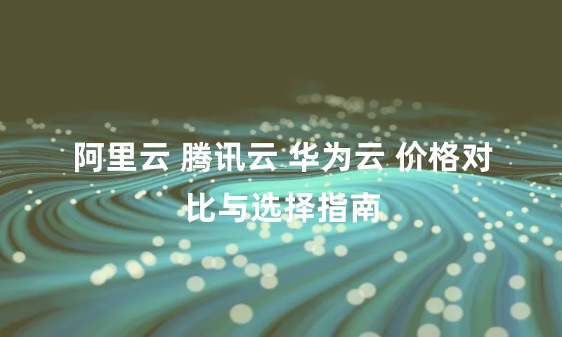 阿里云 腾讯云 华为云 价格对比与选择指南