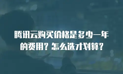 腾讯云购买价格是多少一年的费用？怎么选才划算？