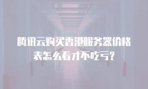 腾讯云购买香港服务器价格表怎么看才不吃亏？