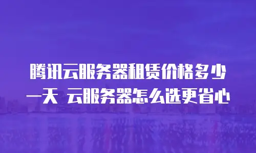 腾讯云服务器租赁价格多少一天 云服务器怎么选更省心