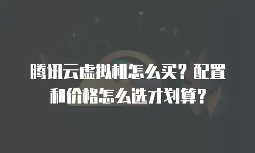 腾讯云虚拟机怎么买？配置和价格怎么选才划算？