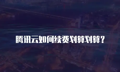 腾讯云如何续费划算划算？