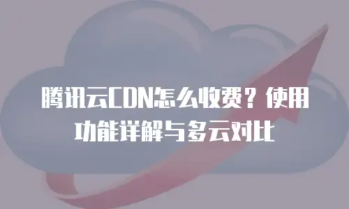 腾讯云CDN怎么收费？使用功能详解与多云对比