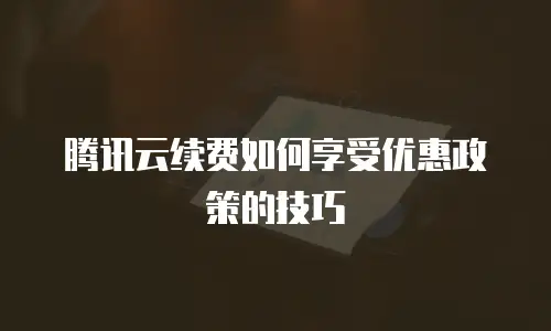 腾讯云续费如何享受优惠政策的技巧