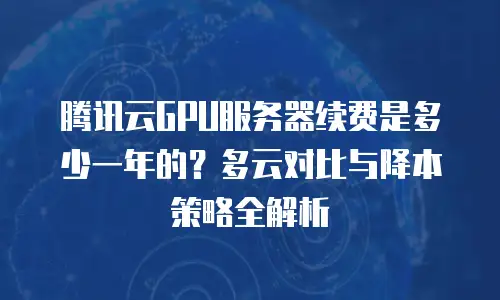 腾讯云GPU服务器续费是多少一年的？多云对比与降本策略全解析