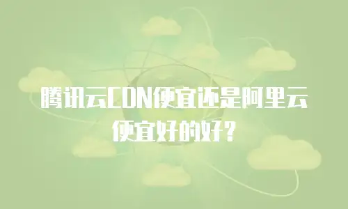 腾讯云CDN便宜还是阿里云便宜好的好？