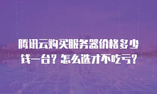腾讯云购买服务器价格多少钱一台？怎么选才不吃亏？