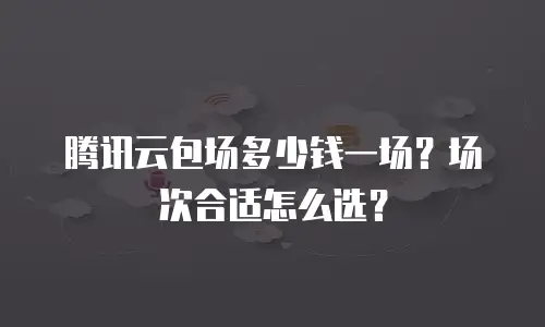 腾讯云包场多少钱一场？场次合适怎么选？