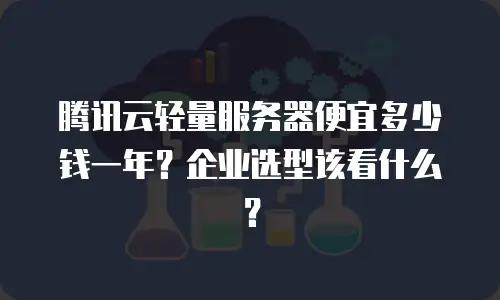腾讯云轻量服务器便宜多少钱一年？企业选型该看什么？
