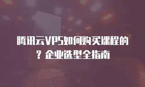 腾讯云VPS如何购买课程的？企业选型全指南