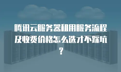 腾讯云服务器租用服务流程及收费价格怎么选才不踩坑？