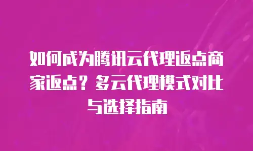 如何成为腾讯云代理返点商家返点？多云代理模式对比与选择指南