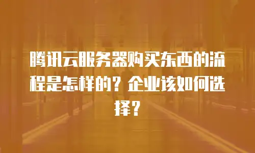 腾讯云服务器购买东西的流程是怎样的？企业该如何选择？