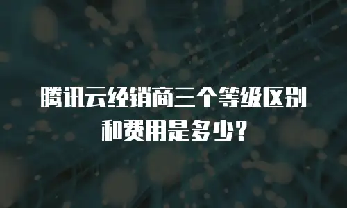 腾讯云经销商三个等级区别和费用是多少？