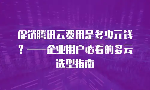 促销腾讯云费用是多少元钱？&mdash;&mdash;企业用户必看的多云选型指南