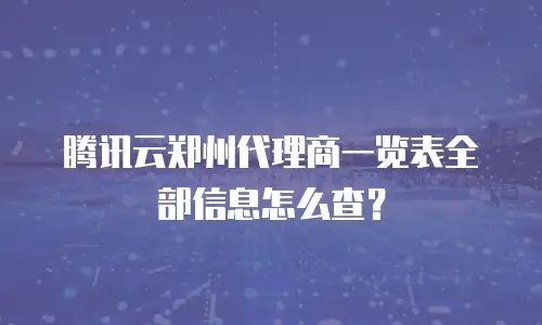 腾讯云郑州代理商一览表全部信息怎么查？
