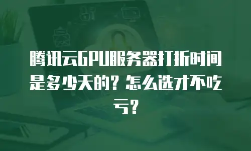 腾讯云GPU服务器打折时间是多少天的？怎么选才不吃亏？