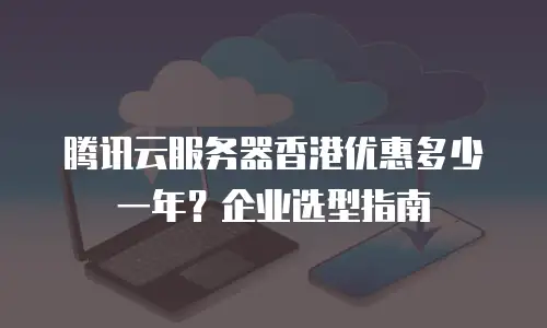 腾讯云服务器香港优惠多少一年？企业选型指南