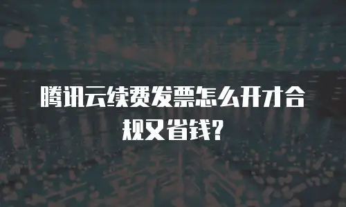 腾讯云续费发票怎么开才合规又省钱？