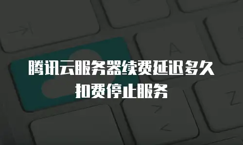 腾讯云服务器续费延迟多久扣费停止服务