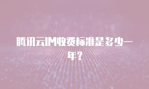 腾讯云IM收费标准是多少一年？